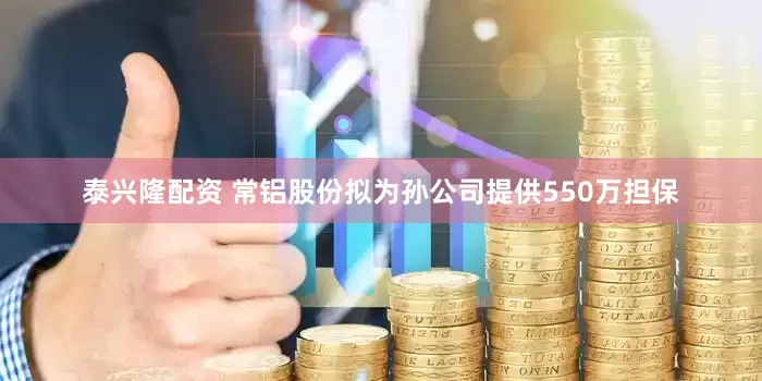 泰兴隆配资 常铝股份拟为孙公司提供550万担保