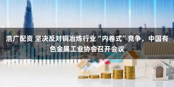浩广配资 坚决反对铜冶炼行业“内卷式”竞争，中国有色金属工业协会召开会议